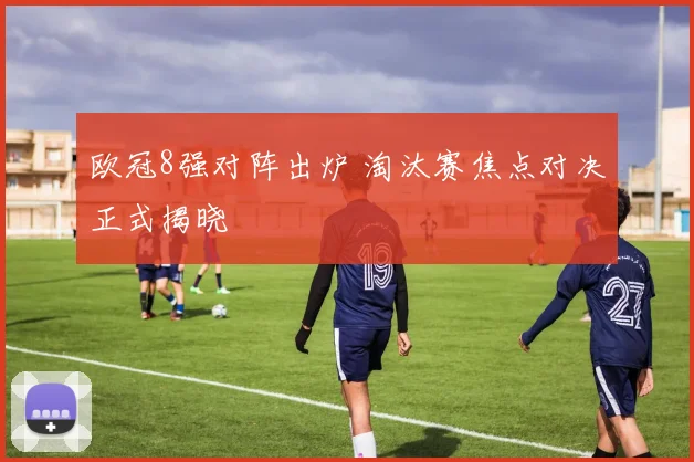 欧冠8强对阵出炉 淘汰赛焦点对决正式揭晓