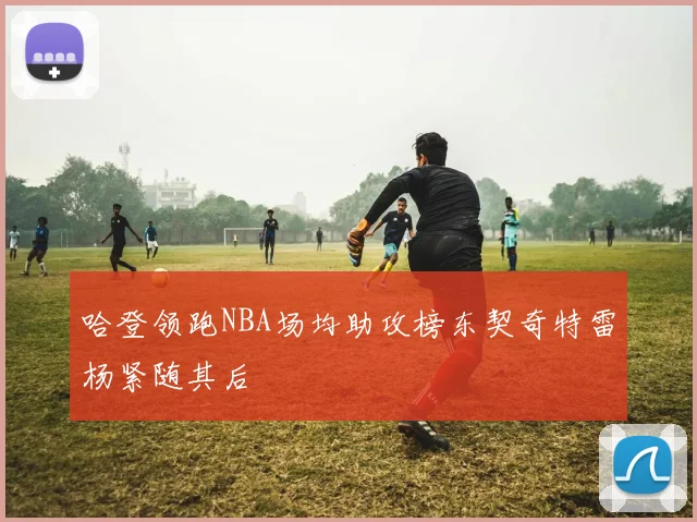哈登领跑NBA场均助攻榜东契奇特雷杨紧随其后