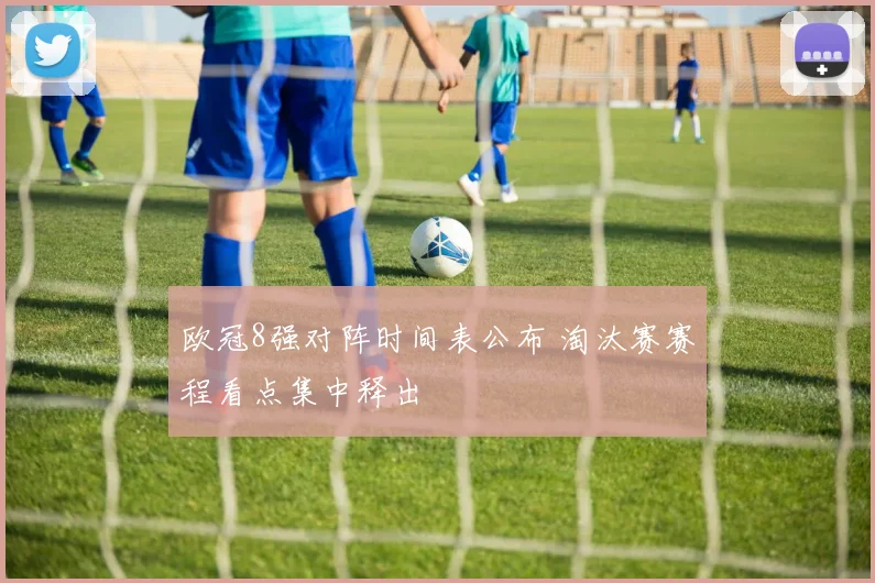 欧冠8强对阵时间表公布 淘汰赛赛程看点集中释出
