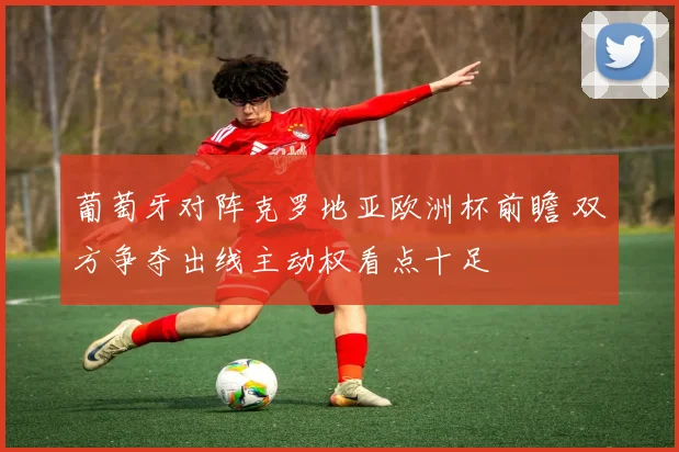 葡萄牙对阵克罗地亚欧洲杯前瞻 双方争夺出线主动权看点十足