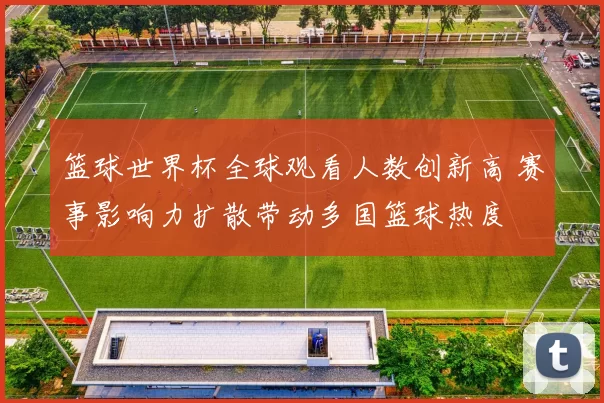 篮球世界杯全球观看人数创新高 赛事影响力扩散带动多国篮球热度