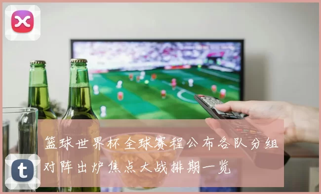 篮球世界杯全球赛程公布各队分组对阵出炉焦点大战排期一览